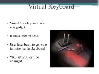 Virtual Keyboard
• Virtual laser keyboard is a
new gadget.
• It emits laser on desk.
• Uses laser beam to generate
full-size perfect keyboard.
• VKB settings can be
changed.
 