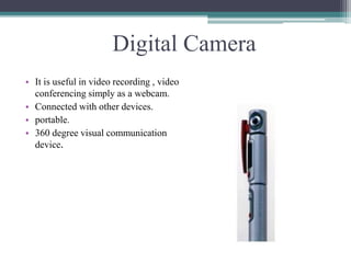 Digital Camera
• It is useful in video recording , video
conferencing simply as a webcam.
• Connected with other devices.
• portable.
• 360 degree visual communication
device.
 