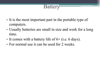 Battery
• It is the most important part in the portable type of
computers.
• Usually batteries are small in size and work for a long
time.
• It comes with a battery life of 6+ (i.e. 6 days).
• For normal use it can be used for 2 weeks.
 