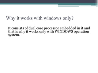 Why it works with windows only?
It consists of dual core processor embedded in it and
that is why it works only with WINDOWS operation
system.
 