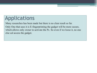 Applications
Many researches has been made but there is no clear result so far.
Only One that uses it is E-fingerprinting the gadget will be more secure,
which allows only owner to activate the Pc. So even if we loose it, no one
else cal access the gadget.
 