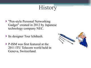History
 "Pen-style Personal Networking
Gadget" created in 2012 by Japanese
technology company NEC.
 Its designer Tour Ichihash.
 P-ISM was first featured at the
2011 ITU Telecom world held in
Geneva, Switzerland.
 