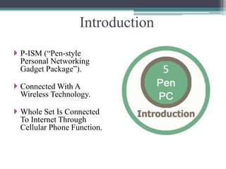Introduction
 P-ISM (“Pen-style
Personal Networking
Gadget Package”).
 Connected With A
Wireless Technology.
 Whole Set Is Connected
To Internet Through
Cellular Phone Function.
 