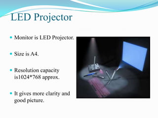 LED Projector
 Monitor is LED Projector.


 Size is A4.


 Resolution capacity
  is1024*768 approx.

 It gives more clarity and
  good picture.
 