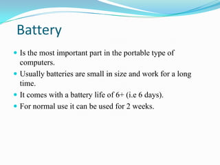 Battery
 Is the most important part in the portable type of
  computers.
 Usually batteries are small in size and work for a long
  time.
 It comes with a battery life of 6+ (i.e 6 days).
 For normal use it can be used for 2 weeks.
 