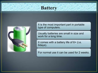 It is the most important part in portable
type of computers.
Usually batteries are small in size and
work for a long time.
It comes with a battery life of 6+ (i.e.
6days).
For normal use it can be used for 2 weeks.
Battery
 