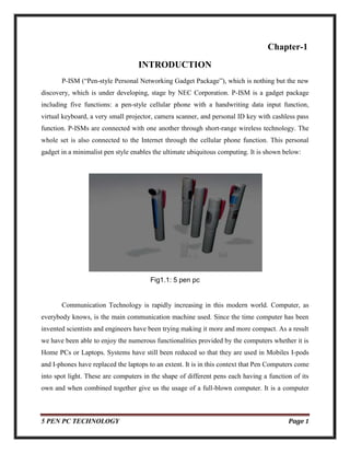 5 PEN PC TECHNOLOGY Page 1
Chapter-1
INTRODUCTION
P-ISM (“Pen-style Personal Networking Gadget Package”), which is nothing but the new
discovery, which is under developing, stage by NEC Corporation. P-ISM is a gadget package
including five functions: a pen-style cellular phone with a handwriting data input function,
virtual keyboard, a very small projector, camera scanner, and personal ID key with cashless pass
function. P-ISMs are connected with one another through short-range wireless technology. The
whole set is also connected to the Internet through the cellular phone function. This personal
gadget in a minimalist pen style enables the ultimate ubiquitous computing. It is shown below:
Fig1.1: 5 pen pc
Communication Technology is rapidly increasing in this modern world. Computer, as
everybody knows, is the main communication machine used. Since the time computer has been
invented scientists and engineers have been trying making it more and more compact. As a result
we have been able to enjoy the numerous functionalities provided by the computers whether it is
Home PCs or Laptops. Systems have still been reduced so that they are used in Mobiles I-pods
and I-phones have replaced the laptops to an extent. It is in this context that Pen Computers come
into spot light. These are computers in the shape of different pens each having a function of its
own and when combined together give us the usage of a full-blown computer. It is a computer
 