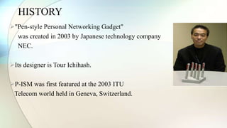 HISTORY 
"Pen-style Personal Networking Gadget" 
was created in 2003 by Japanese technology company 
NEC. 
Its designer is Tour Ichihash. 
P-ISM was first featured at the 2003 ITU 
Telecom world held in Geneva, Switzerland. 
 