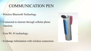 COMMUNICATION PEN 
Wireless Bluetooth Technology. 
Connected to internet through cellular phone 
function. 
Uses Wi -Fi technology. 
Exchange information with wireless connection. 
 