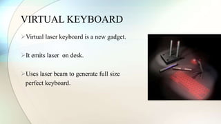 VIRTUAL KEYBOARD 
Virtual laser keyboard is a new gadget. 
It emits laser on desk. 
Uses laser beam to generate full size 
perfect keyboard. 
 