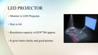 LED PROJECTOR 
Monitor is LED Projector. 
Size is A4. 
Resolution capacity is1024*768 approx. 
It gives more clarity and good picture. 
 