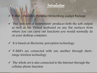 Introduction
 P-ISM - Pen-style Personal Networking Gadget Package
 This 'pen sort of instruments' produces both the soft-output
as well as the Virtual keyboard on any flat surfaces from
where you can carry out functions you would normally do
on your desktop computer.
 It is based on Electronic perception technology.
 P-ISM’s are connected with one another through short-
range wireless technology
 The whole set is also connected to the Internet through the
cellular phone function
 