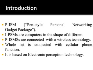 





P-ISM
(“Pen-style
Personal
Networking
Gadget Package”).
I-PSMs are computers in the shape of different
P-ISMSs are connected with a wireless technology.
Whole set is connected with cellular phone
function.
It is based on Electronic perception technology.

 