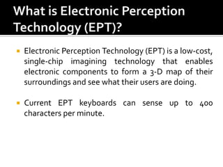 

Electronic Perception Technology (EPT) is a low-cost,
single-chip imagining technology that enables
electronic components to form a 3-D map of their
surroundings and see what their users are doing.



Current EPT keyboards can sense up to 400
characters per minute.

 