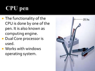 





The functionality of the
CPU is done by one of the
pen. It is also known as
computing engine.
Dual Core processor is
used.
Works with windows
operating system.

 