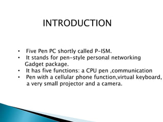 INTRODUCTION
• Five Pen PC shortly called P-ISM.
• It stands for pen-style personal networking
Gadget package.
• It has five functions: a CPU pen ,communication
• Pen with a cellular phone function,virtual keyboard,
a very small projector and a camera.
 