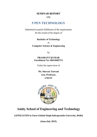 SEMINAR REPORT
ON
5 PEN TECHNOLOGY
Submitted in partial fulfillment of the requirements
for the award of the degree of
Bachelor of Technology
in
Computer Science & Engineering
by
PRASHANT KUMAR
Enrollment No: 00410402712
Under the supervision of
Ms. Shaveta Tatwani
Asst. Professor,
CSE/IT
Amity School of Engineering and Technology
[AFFILIATED to Guru Gobind Singh Indraprastha University, Delhi]
(June-July 2015)
 