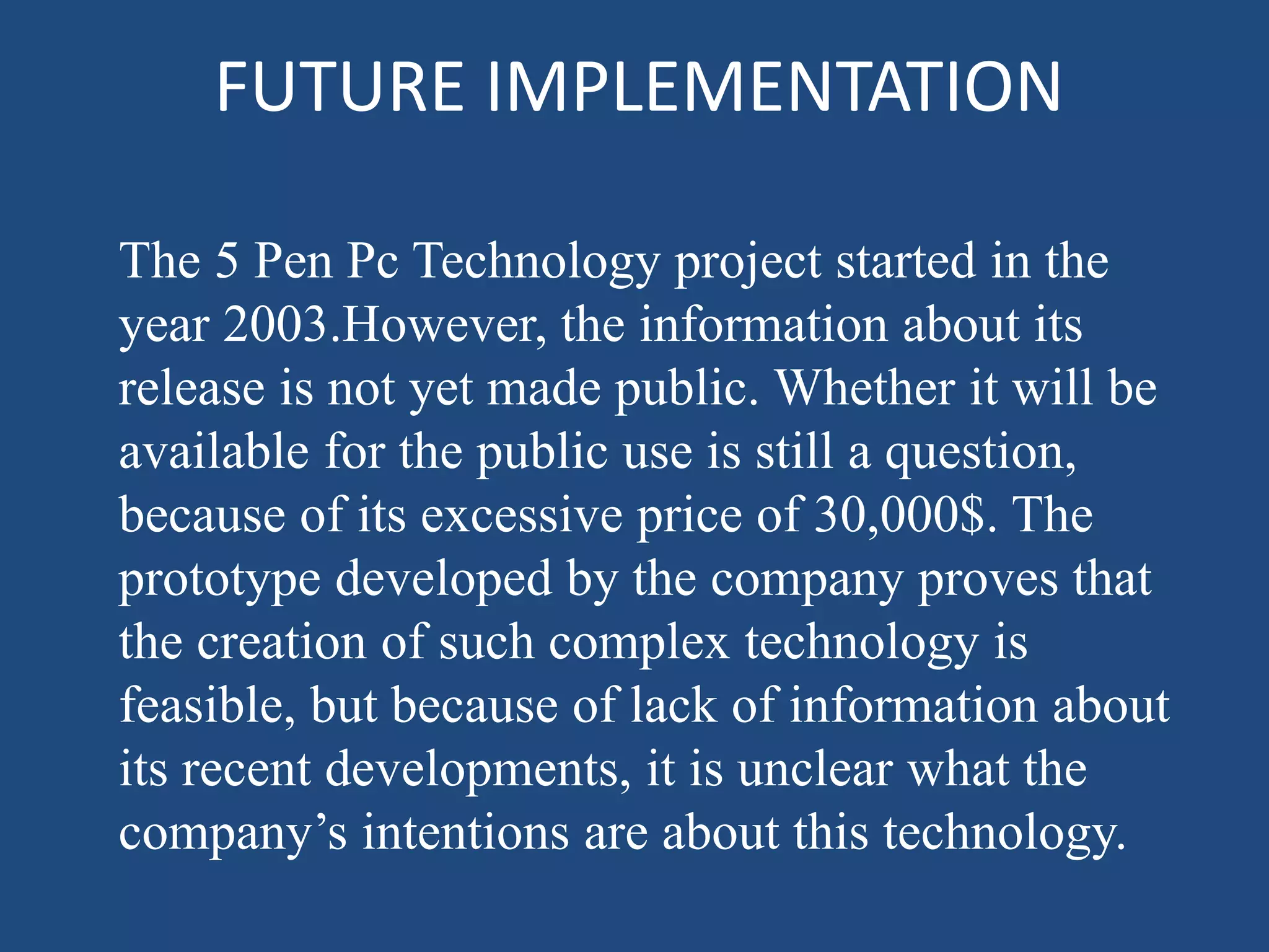 FUTURE IMPLEMENTATION
The 5 Pen Pc Technology project started in the
year 2003.However, the information about its
release is not yet made public. Whether it will be
available for the public use is still a question,
because of its excessive price of 30,000$. The
prototype developed by the company proves that
the creation of such complex technology is
feasible, but because of lack of information about
its recent developments, it is unclear what the
company’s intentions are about this technology.
 