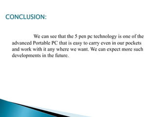 CONCLUSION:
We can see that the 5 pen pc technology is one of the
advanced Portable PC that is easy to carry even in our pockets
and work with it any where we want. We can expect more such
developments in the future.
 