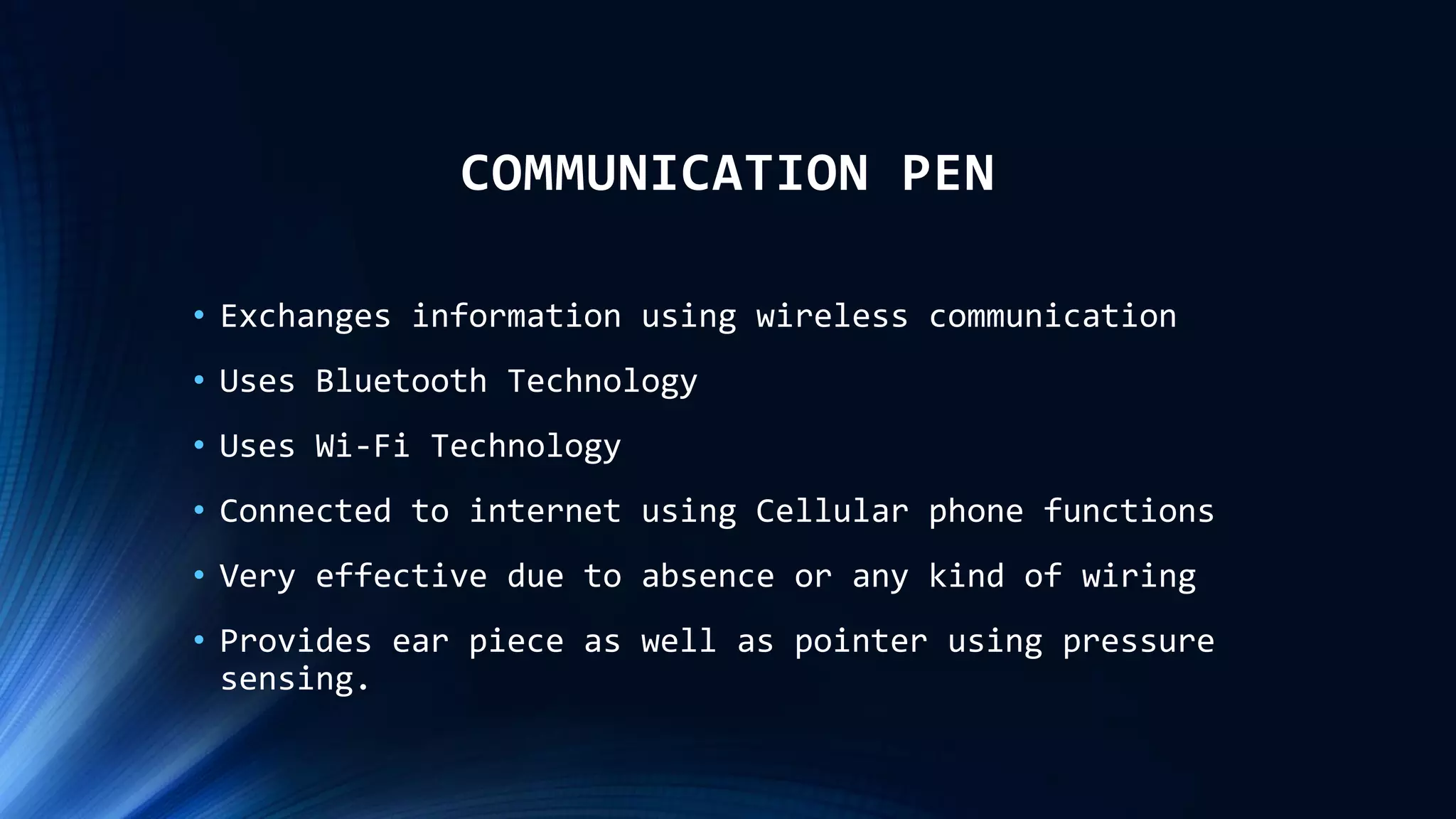 COMMUNICATION PEN
• Exchanges information using wireless communication
• Uses Bluetooth Technology
• Uses Wi-Fi Technology
• Connected to internet using Cellular phone functions
• Very effective due to absence or any kind of wiring
• Provides ear piece as well as pointer using pressure
sensing.
 
