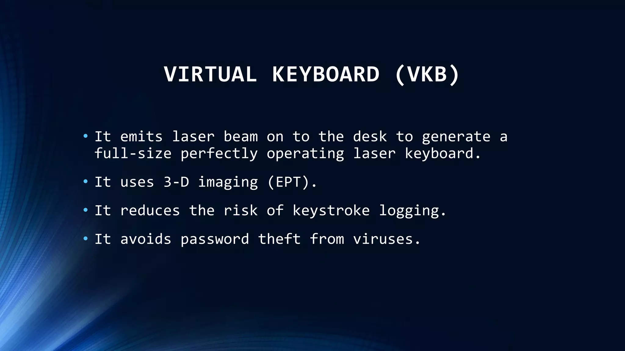 VIRTUAL KEYBOARD (VKB)
• It emits laser beam on to the desk to generate a
full-size perfectly operating laser keyboard.
• It uses 3-D imaging (EPT).
• It reduces the risk of keystroke logging.
• It avoids password theft from viruses.
 