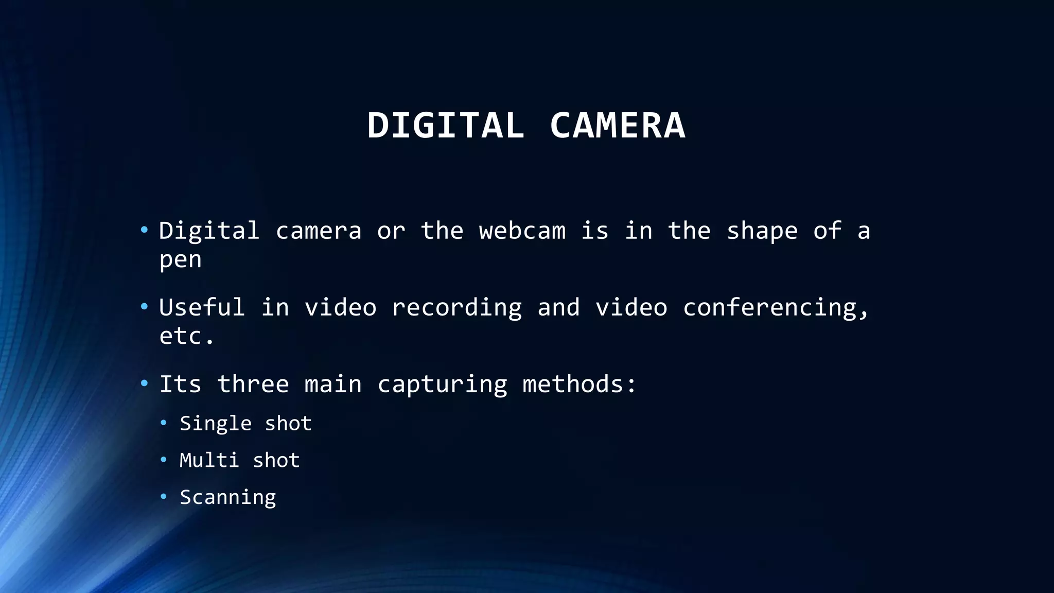 DIGITAL CAMERA
• Digital camera or the webcam is in the shape of a
pen
• Useful in video recording and video conferencing,
etc.
• Its three main capturing methods:
• Single shot
• Multi shot
• Scanning
 