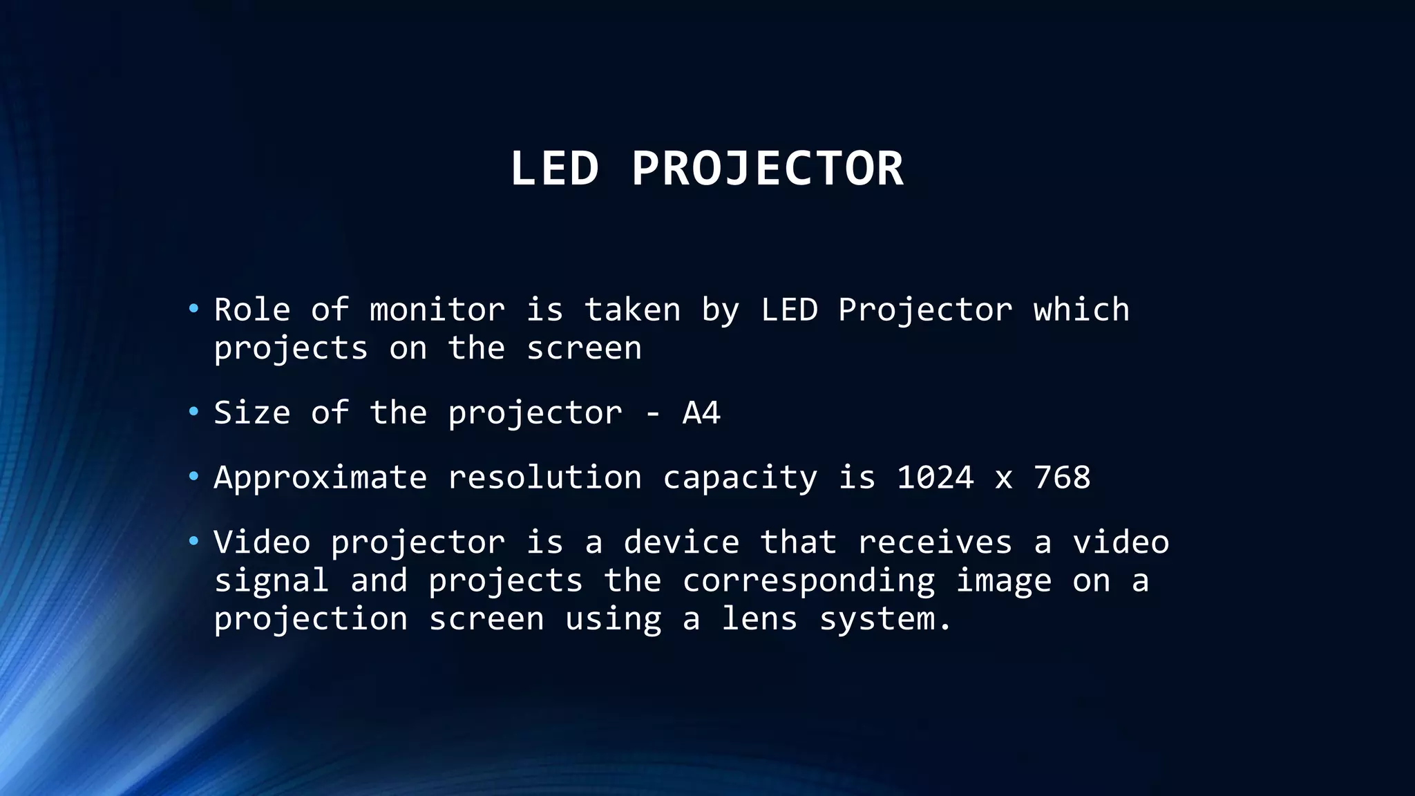 LED PROJECTOR
• Role of monitor is taken by LED Projector which
projects on the screen
• Size of the projector - A4
• Approximate resolution capacity is 1024 x 768
• Video projector is a device that receives a video
signal and projects the corresponding image on a
projection screen using a lens system.
 