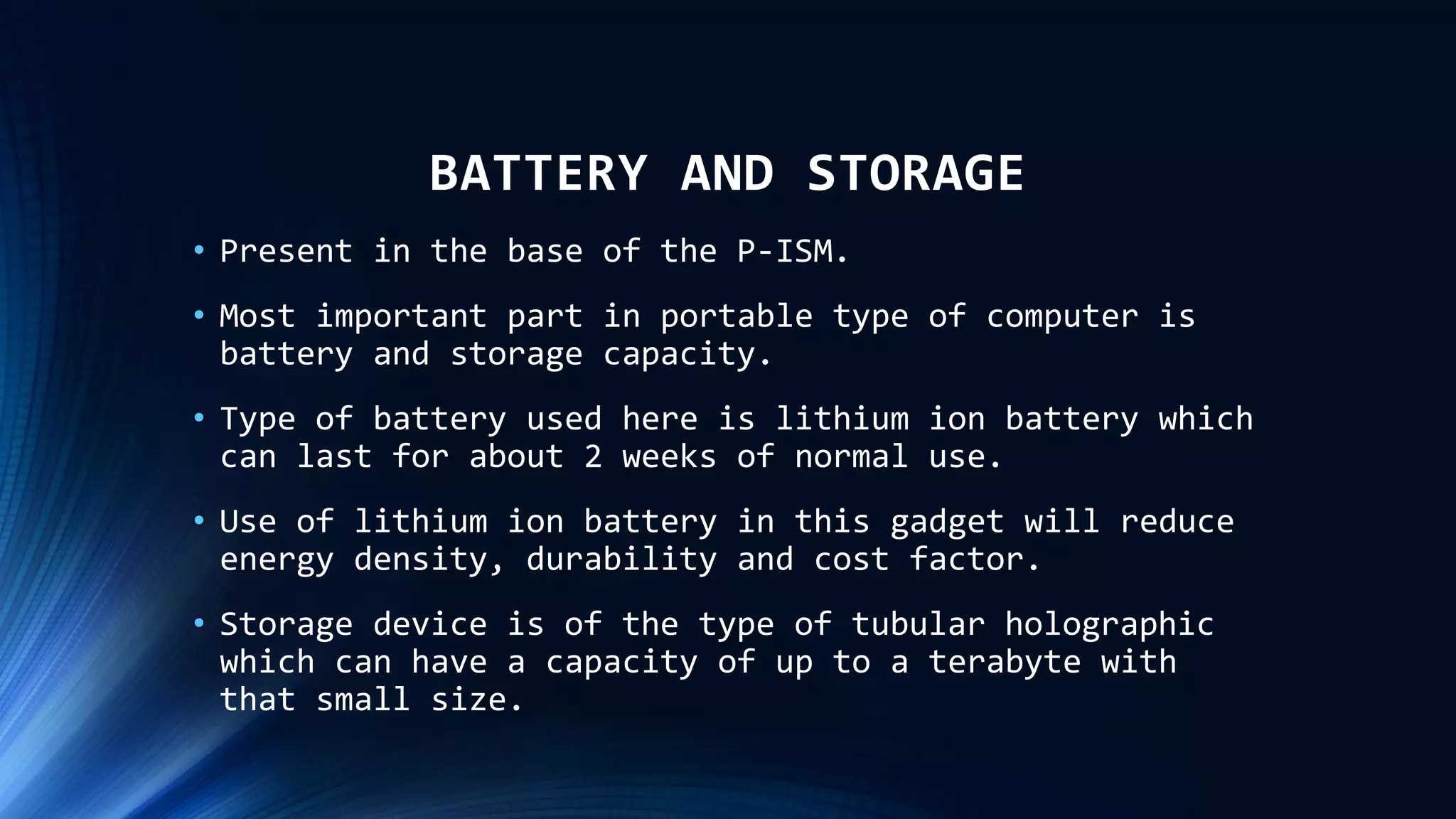 BATTERY AND STORAGE
• Present in the base of the P-ISM.
• Most important part in portable type of computer is
battery and storage capacity.
• Type of battery used here is lithium ion battery which
can last for about 2 weeks of normal use.
• Use of lithium ion battery in this gadget will reduce
energy density, durability and cost factor.
• Storage device is of the type of tubular holographic
which can have a capacity of up to a terabyte with
that small size.
 