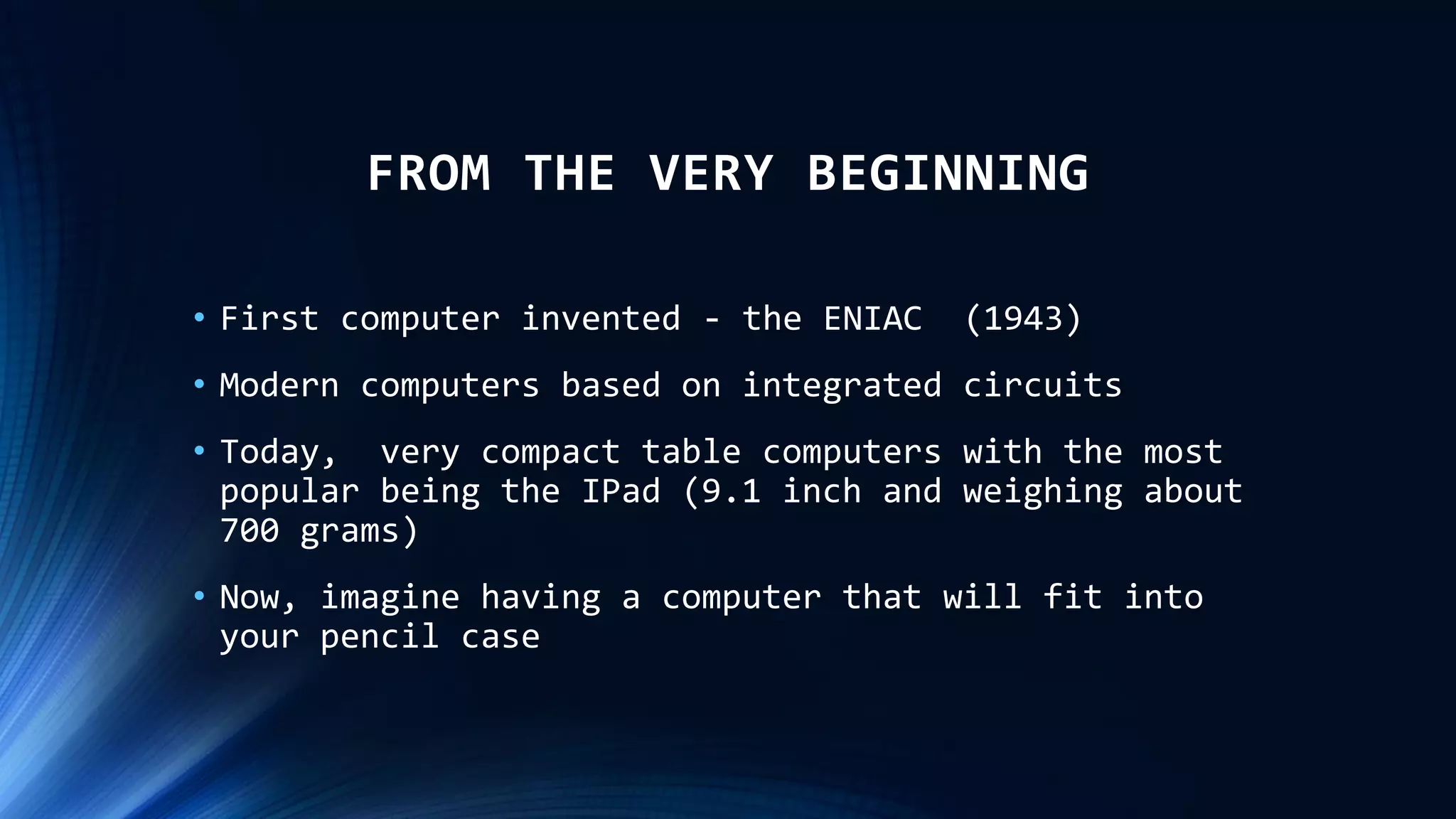 FROM THE VERY BEGINNING
• First computer invented - the ENIAC (1943)
• Modern computers based on integrated circuits
• Today, very compact table computers with the most
popular being the IPad (9.1 inch and weighing about
700 grams)
• Now, imagine having a computer that will fit into
your pencil case
 