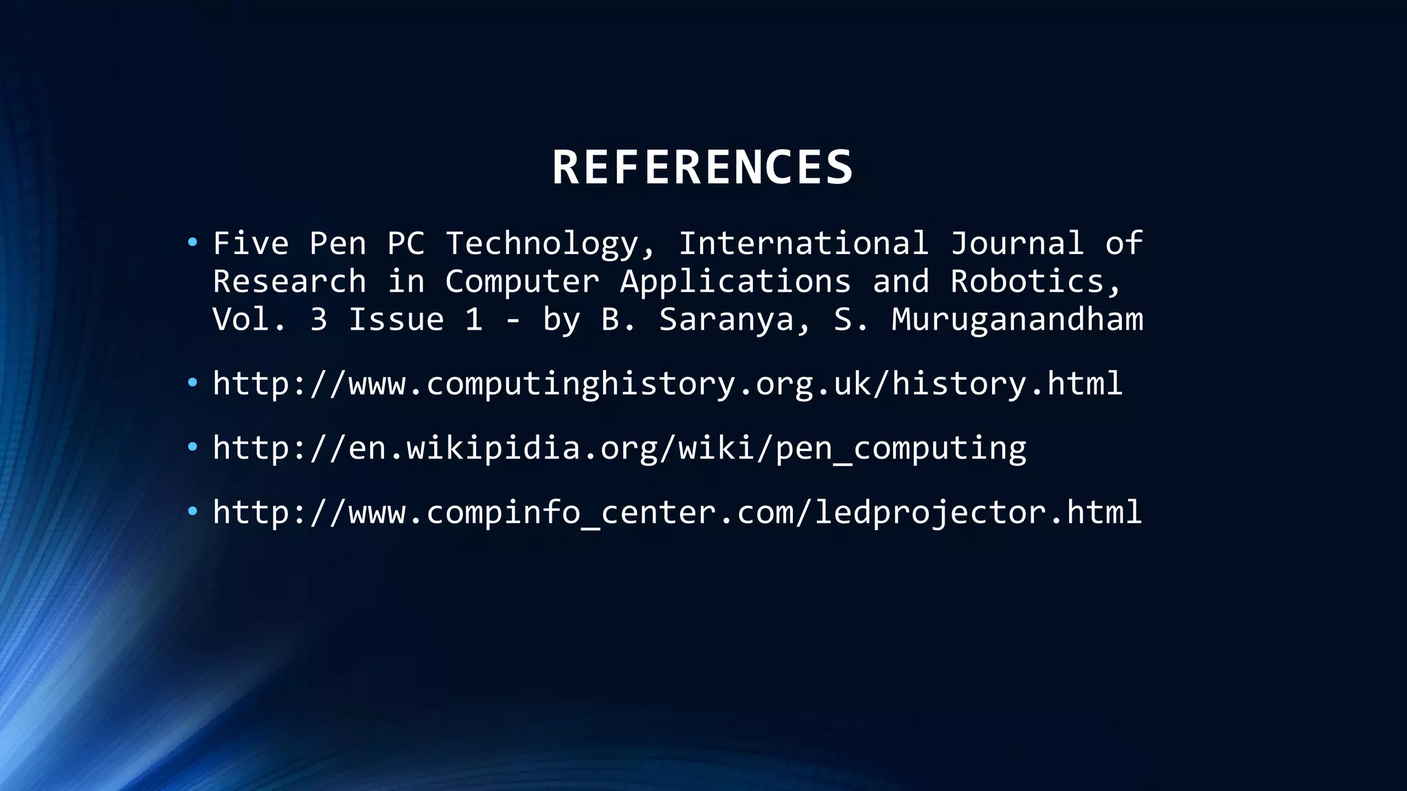 REFERENCES
• Five Pen PC Technology, International Journal of
Research in Computer Applications and Robotics,
Vol. 3 Issue 1 - by B. Saranya, S. Muruganandham
• http://www.computinghistory.org.uk/history.html
• http://en.wikipidia.org/wiki/pen_computing
• http://www.compinfo_center.com/ledprojector.html
 