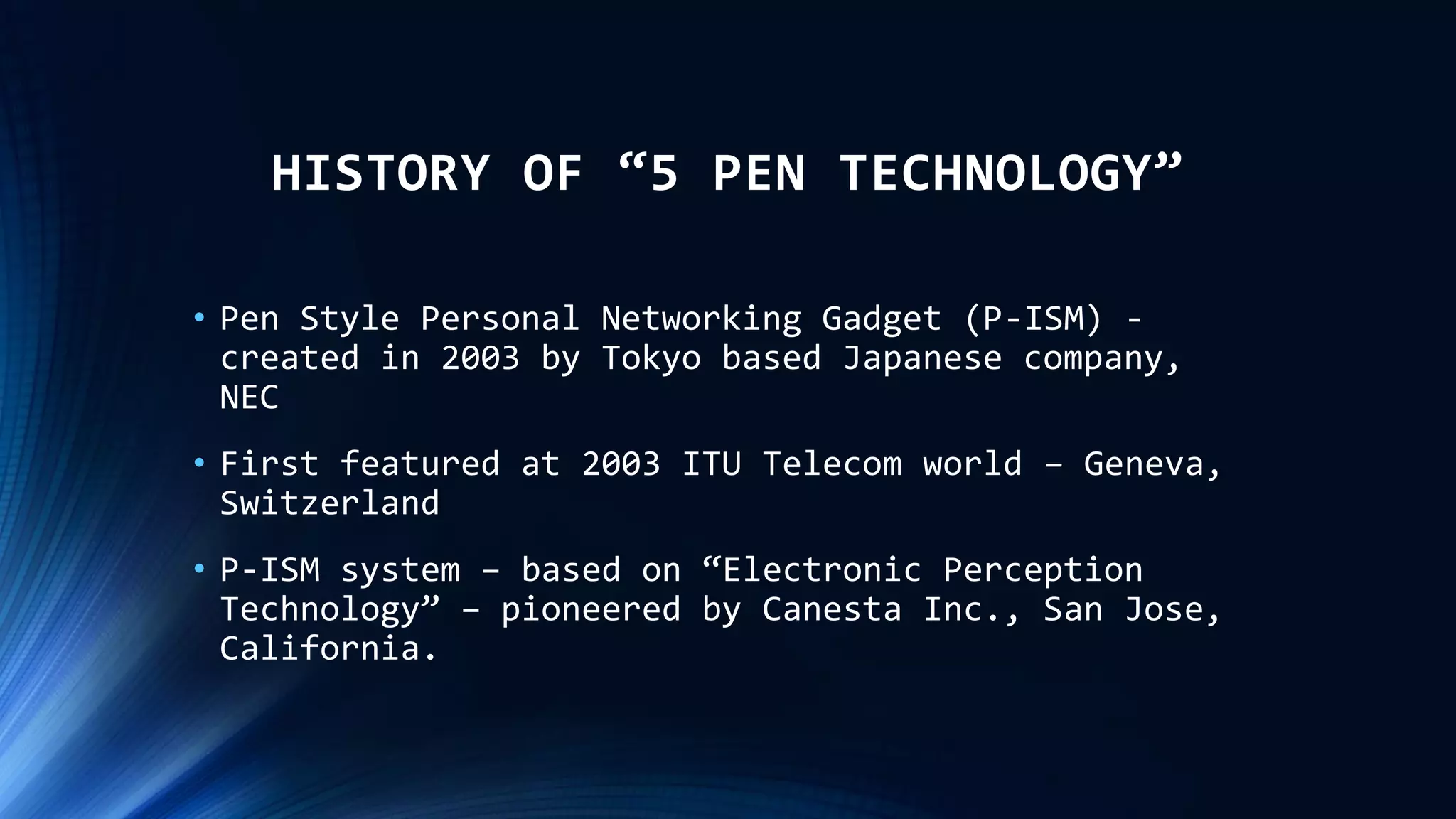 HISTORY OF “5 PEN TECHNOLOGY”
• Pen Style Personal Networking Gadget (P-ISM) -
created in 2003 by Tokyo based Japanese company,
NEC
• First featured at 2003 ITU Telecom world – Geneva,
Switzerland
• P-ISM system – based on “Electronic Perception
Technology” – pioneered by Canesta Inc., San Jose,
California.
 
