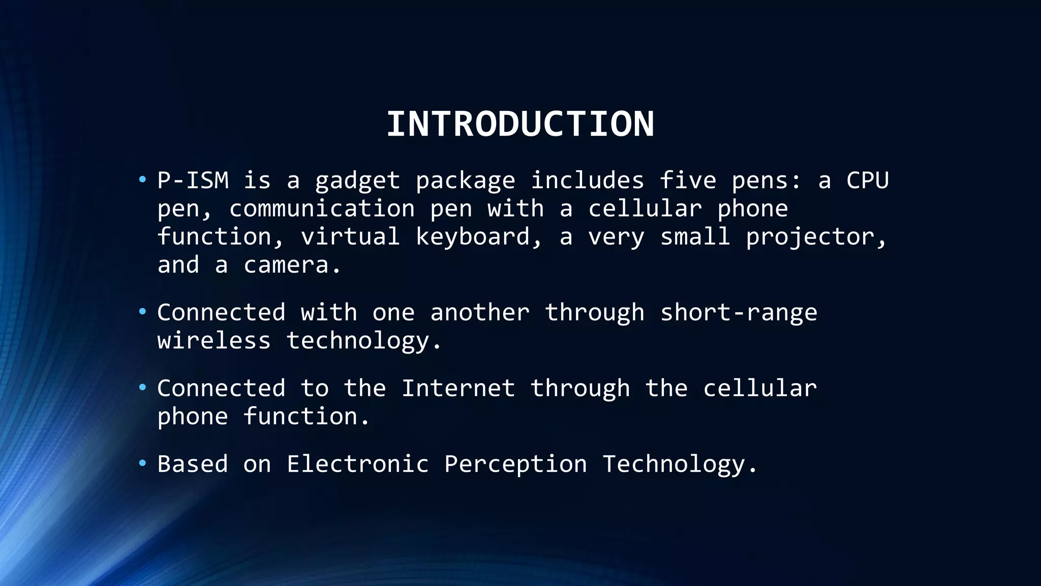 INTRODUCTION
• P-ISM is a gadget package includes five pens: a CPU
pen, communication pen with a cellular phone
function, virtual keyboard, a very small projector,
and a camera.
• Connected with one another through short-range
wireless technology.
• Connected to the Internet through the cellular
phone function.
• Based on Electronic Perception Technology.
 