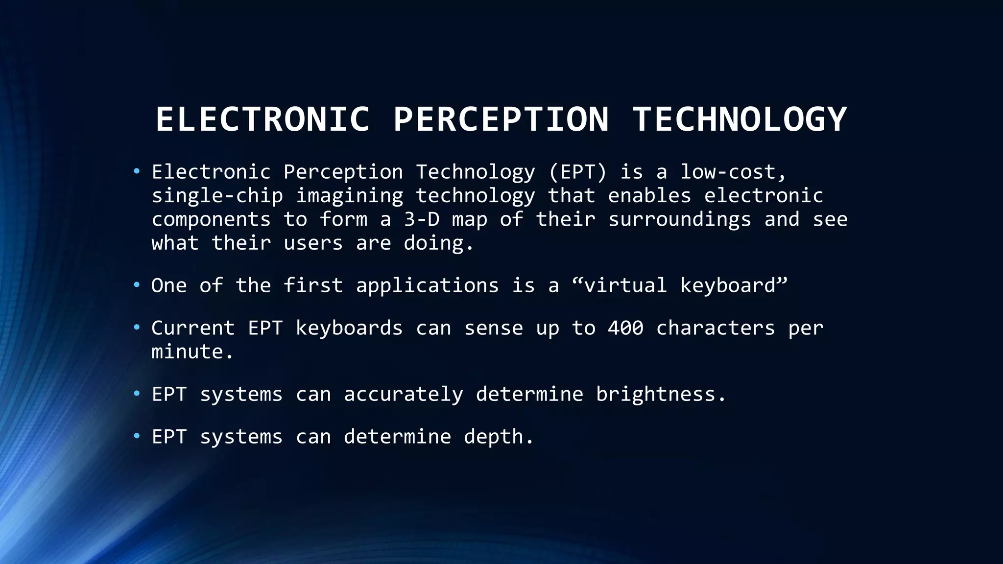 ELECTRONIC PERCEPTION TECHNOLOGY
• Electronic Perception Technology (EPT) is a low-cost,
single-chip imagining technology that enables electronic
components to form a 3-D map of their surroundings and see
what their users are doing.
• One of the first applications is a “virtual keyboard”
• Current EPT keyboards can sense up to 400 characters per
minute.
• EPT systems can accurately determine brightness.
• EPT systems can determine depth.
 