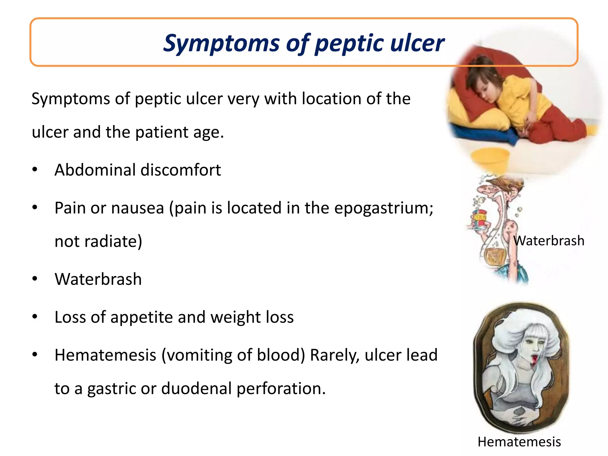 Symptoms of peptic ulcer
Symptoms of peptic ulcer very with location of the
ulcer and the patient age.

• Abdominal discomfort
• Pain or nausea (pain is located in the epogastrium;
not radiate)

Waterbrash

• Waterbrash
• Loss of appetite and weight loss
• Hematemesis (vomiting of blood) Rarely, ulcer lead
to a gastric or duodenal perforation.
Hematemesis

 