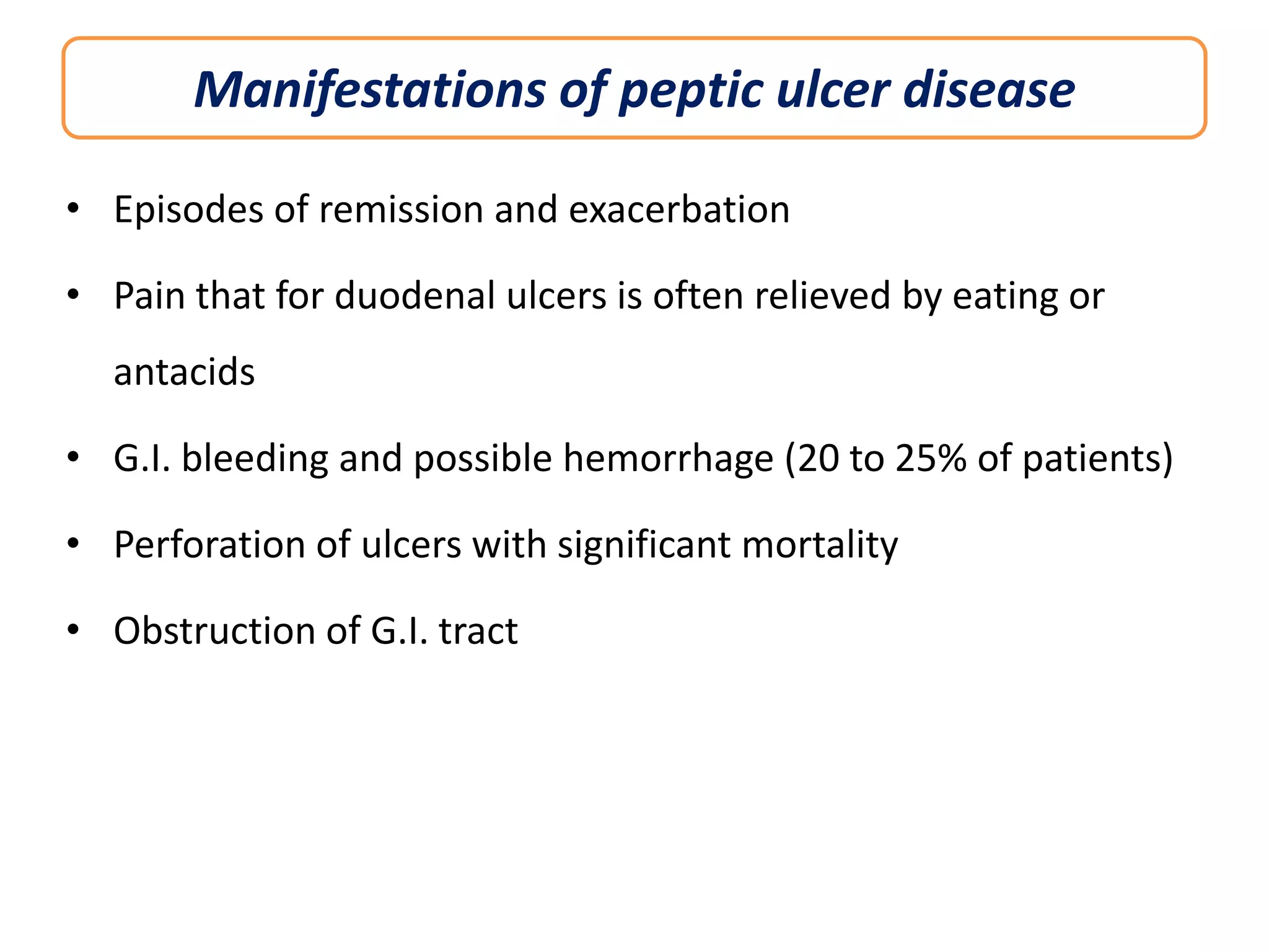 Manifestations of peptic ulcer disease
• Episodes of remission and exacerbation
• Pain that for duodenal ulcers is often relieved by eating or
antacids
• G.I. bleeding and possible hemorrhage (20 to 25% of patients)
• Perforation of ulcers with significant mortality
• Obstruction of G.I. tract

 