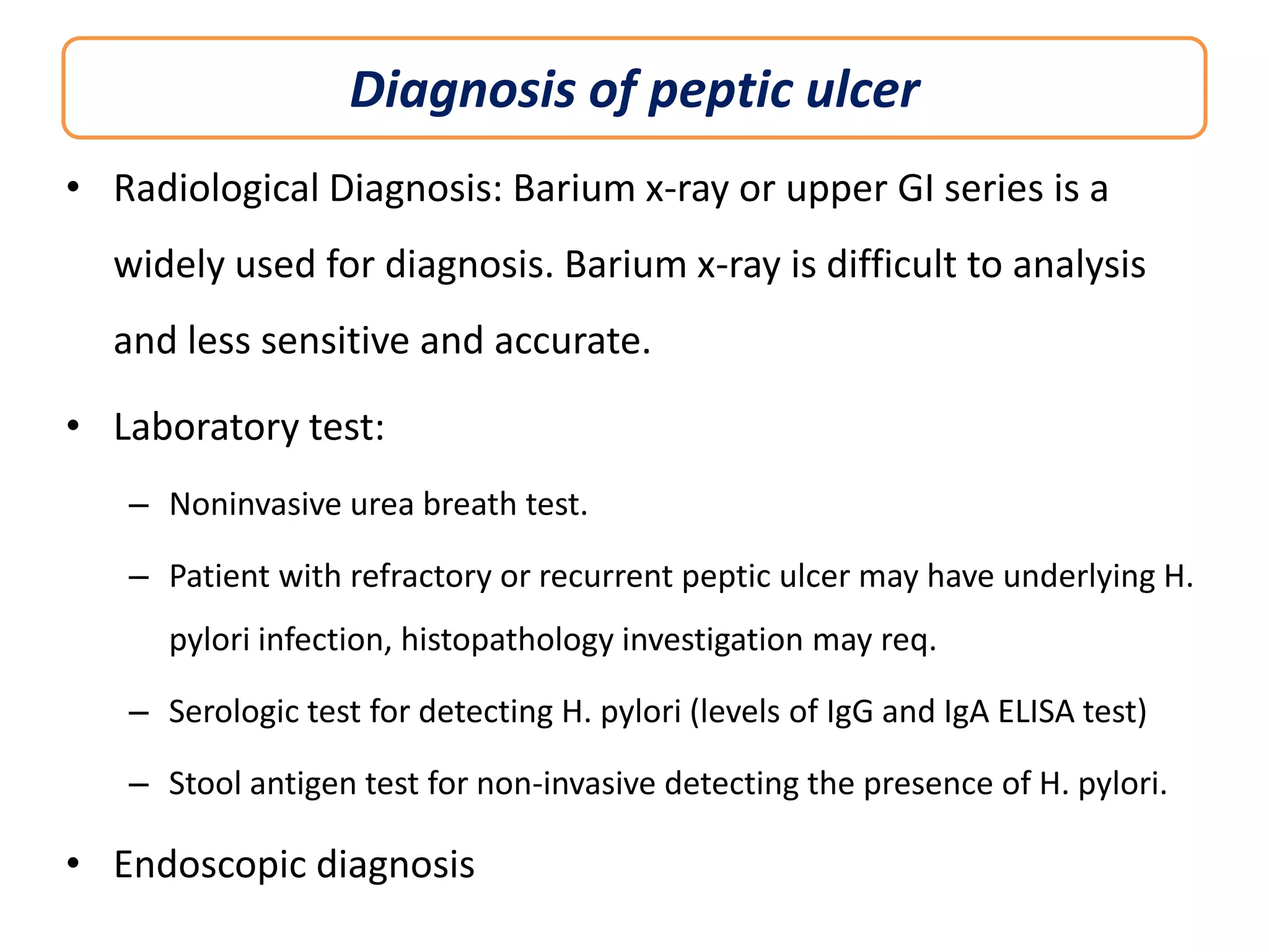 Diagnosis of peptic ulcer
• Radiological Diagnosis: Barium x-ray or upper GI series is a
widely used for diagnosis. Barium x-ray is difficult to analysis

and less sensitive and accurate.
• Laboratory test:
– Noninvasive urea breath test.

– Patient with refractory or recurrent peptic ulcer may have underlying H.
pylori infection, histopathology investigation may req.
– Serologic test for detecting H. pylori (levels of IgG and IgA ELISA test)

– Stool antigen test for non-invasive detecting the presence of H. pylori.

• Endoscopic diagnosis

 