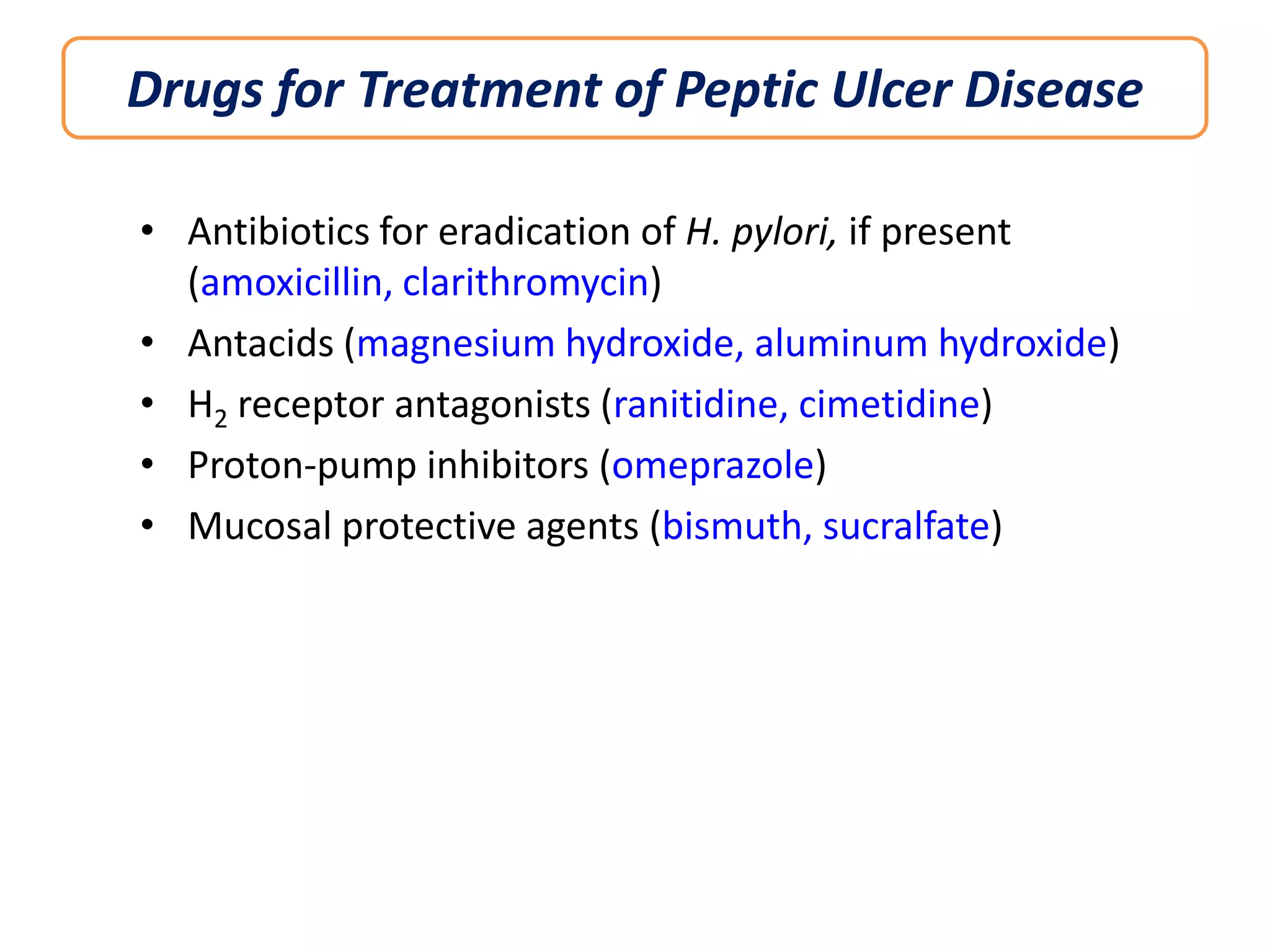 Drugs for Treatment of Peptic Ulcer Disease
• Antibiotics for eradication of H. pylori, if present
(amoxicillin, clarithromycin)
• Antacids (magnesium hydroxide, aluminum hydroxide)
• H2 receptor antagonists (ranitidine, cimetidine)
• Proton-pump inhibitors (omeprazole)
• Mucosal protective agents (bismuth, sucralfate)

 