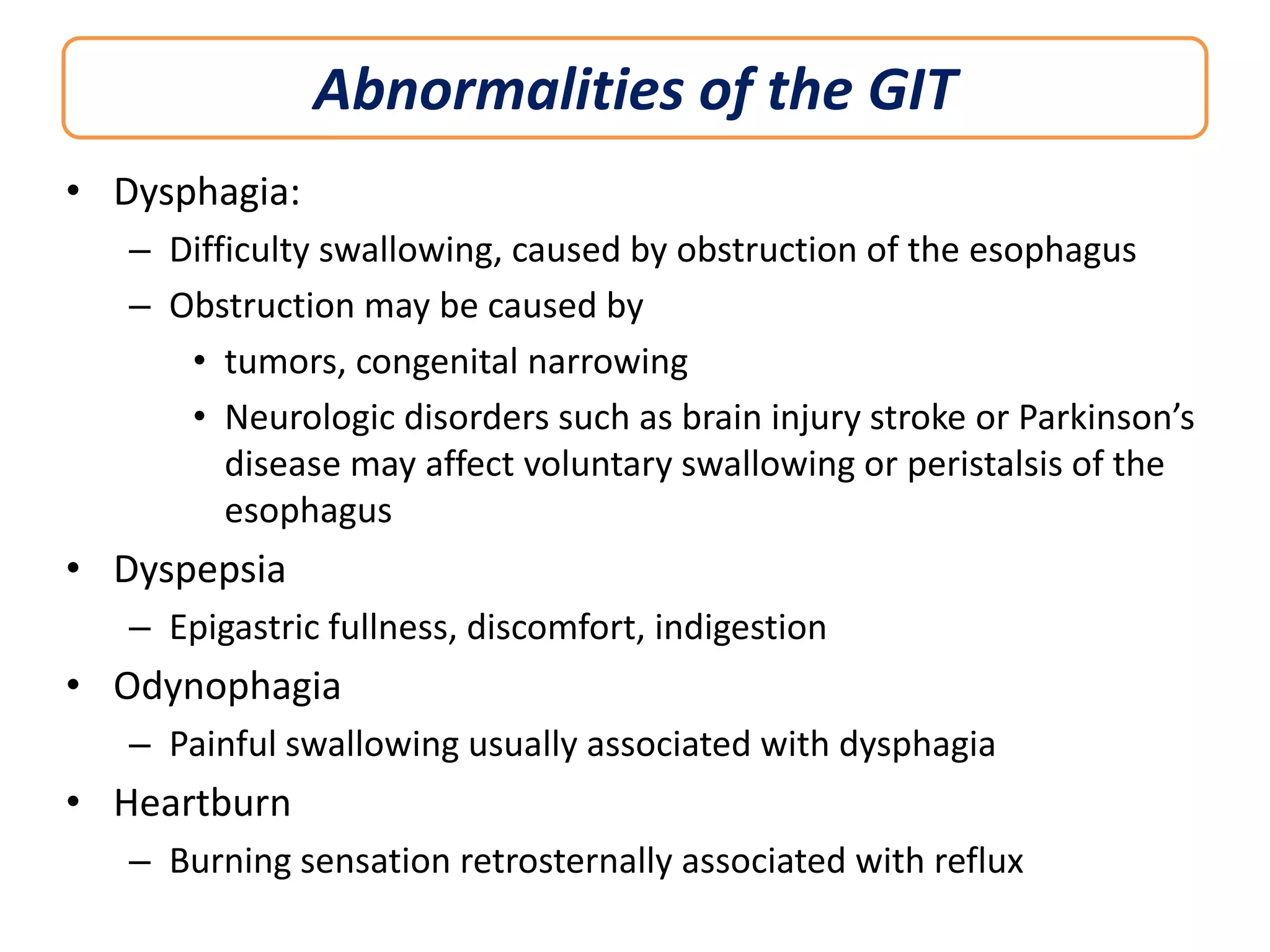 Abnormalities of the GIT
• Dysphagia:
– Difficulty swallowing, caused by obstruction of the esophagus
– Obstruction may be caused by
• tumors, congenital narrowing
• Neurologic disorders such as brain injury stroke or Parkinson’s
disease may affect voluntary swallowing or peristalsis of the
esophagus

• Dyspepsia
– Epigastric fullness, discomfort, indigestion

• Odynophagia
– Painful swallowing usually associated with dysphagia

• Heartburn
– Burning sensation retrosternally associated with reflux

 