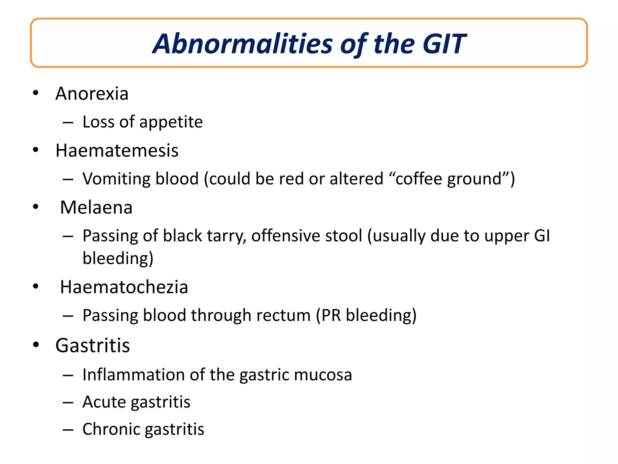 Abnormalities of the GIT
• Anorexia
– Loss of appetite

• Haematemesis
– Vomiting blood (could be red or altered “coffee ground”)

• Melaena
– Passing of black tarry, offensive stool (usually due to upper GI
bleeding)

• Haematochezia
– Passing blood through rectum (PR bleeding)

• Gastritis
– Inflammation of the gastric mucosa
– Acute gastritis
– Chronic gastritis

 