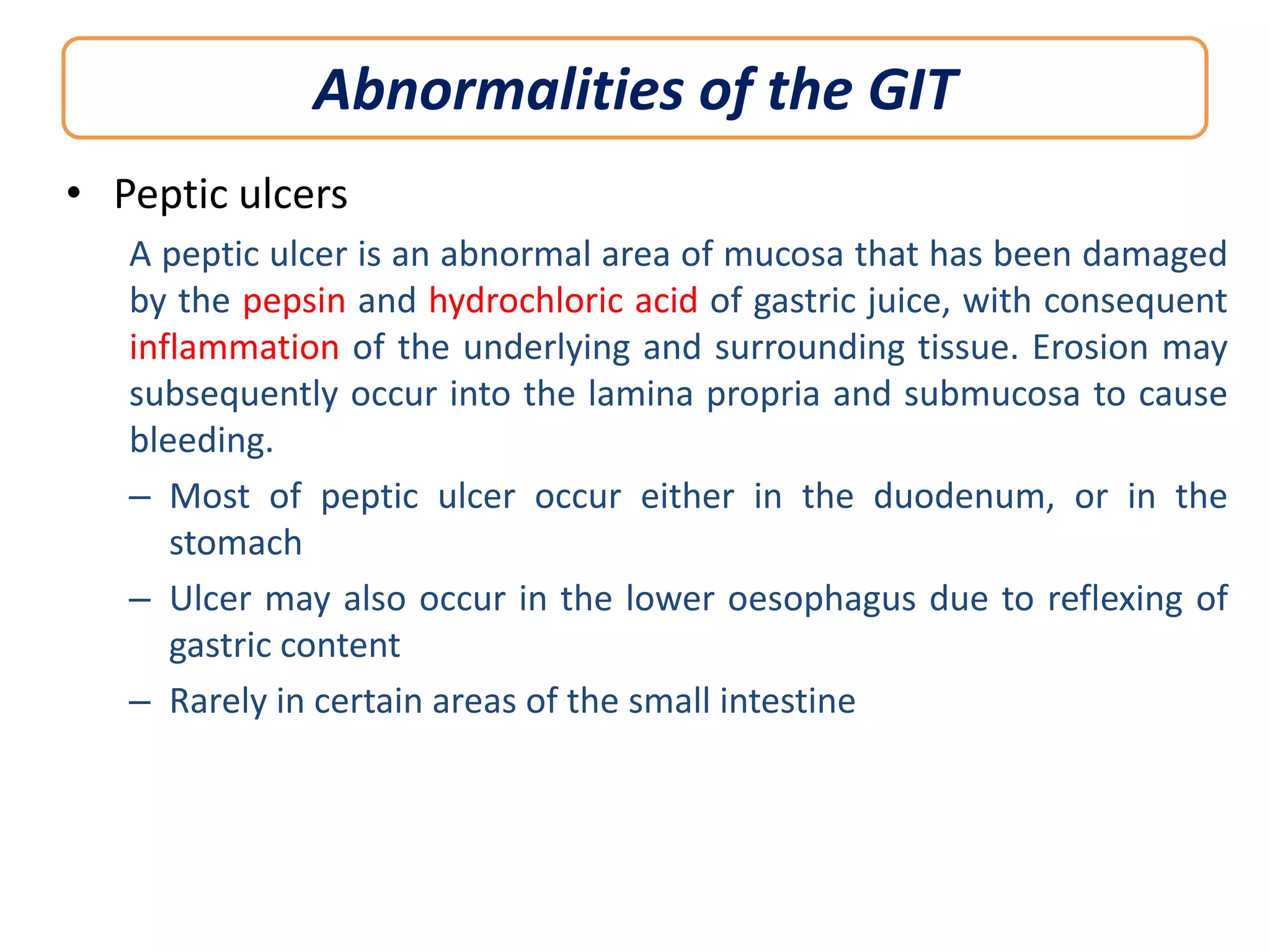 Abnormalities of the GIT
• Peptic ulcers
A peptic ulcer is an abnormal area of mucosa that has been damaged
by the pepsin and hydrochloric acid of gastric juice, with consequent
inflammation of the underlying and surrounding tissue. Erosion may
subsequently occur into the lamina propria and submucosa to cause
bleeding.
– Most of peptic ulcer occur either in the duodenum, or in the
stomach
– Ulcer may also occur in the lower oesophagus due to reflexing of
gastric content
– Rarely in certain areas of the small intestine

 