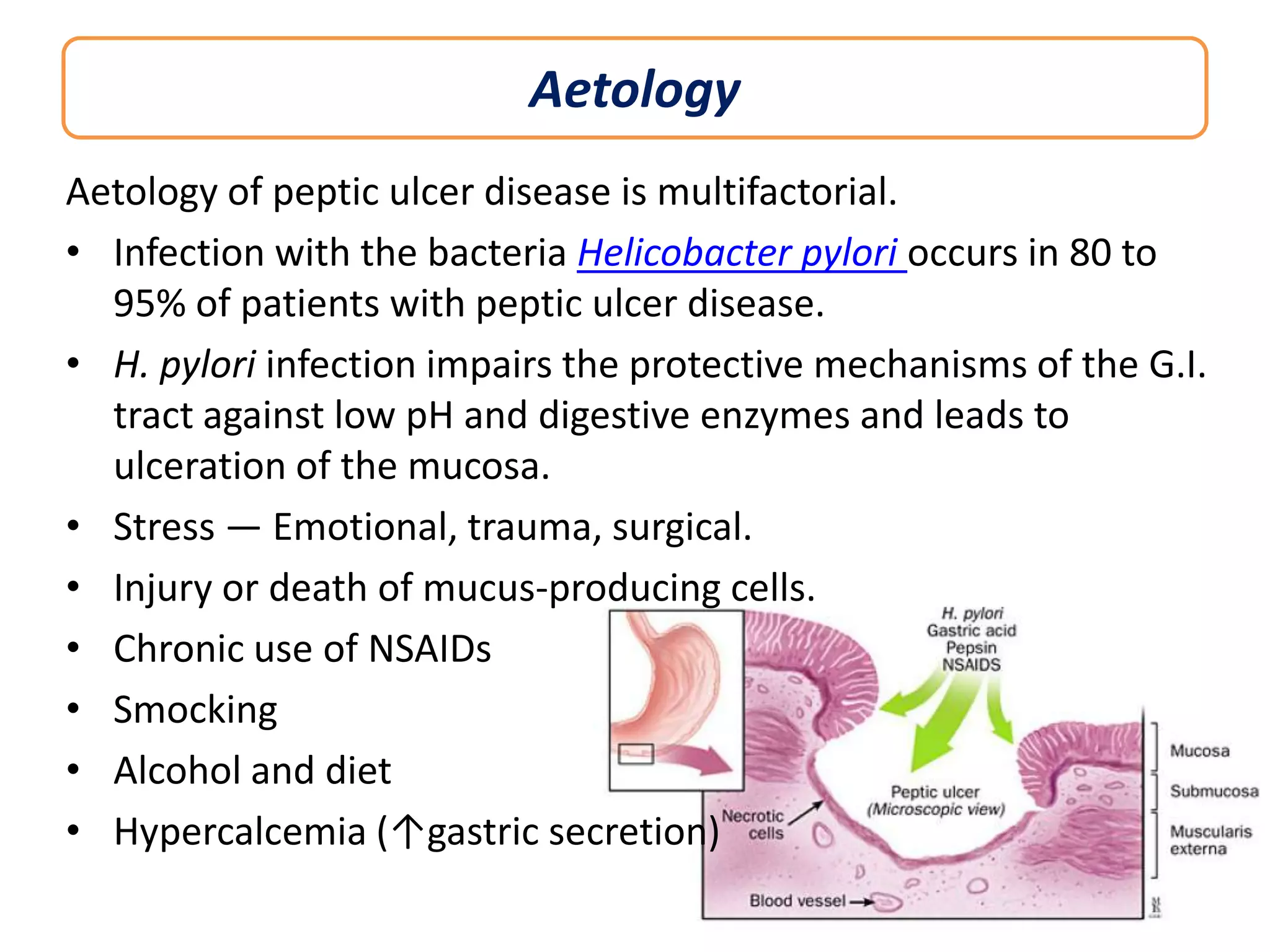 Aetology
Aetology of peptic ulcer disease is multifactorial.
• Infection with the bacteria Helicobacter pylori occurs in 80 to
95% of patients with peptic ulcer disease.
• H. pylori infection impairs the protective mechanisms of the G.I.
tract against low pH and digestive enzymes and leads to
ulceration of the mucosa.
• Stress — Emotional, trauma, surgical.
• Injury or death of mucus-producing cells.
• Chronic use of NSAIDs
• Smocking
• Alcohol and diet
• Hypercalcemia (↑gastric secretion)

 