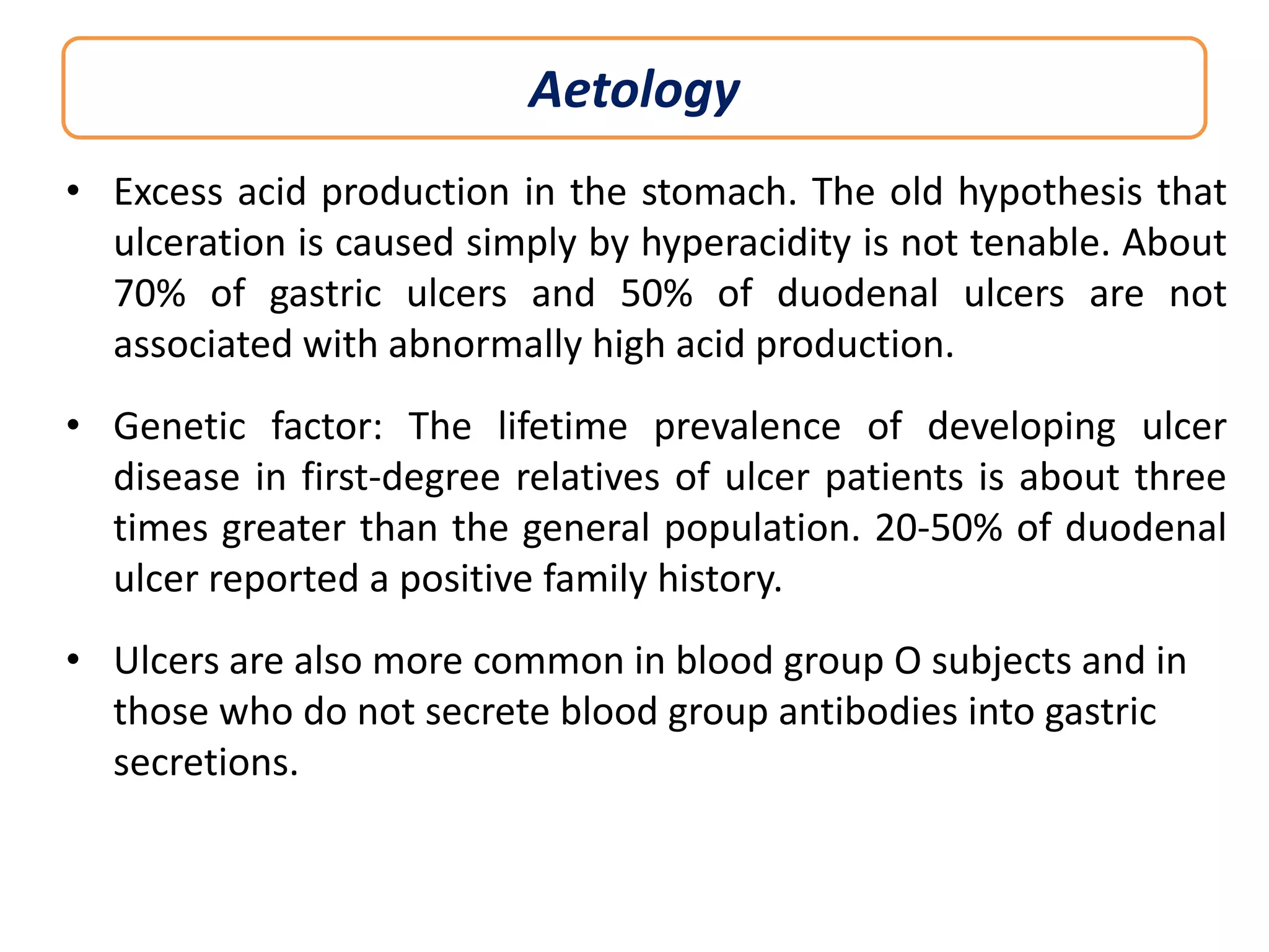 Aetology
• Excess acid production in the stomach. The old hypothesis that
ulceration is caused simply by hyperacidity is not tenable. About
70% of gastric ulcers and 50% of duodenal ulcers are not
associated with abnormally high acid production.
• Genetic factor: The lifetime prevalence of developing ulcer
disease in first-degree relatives of ulcer patients is about three
times greater than the general population. 20-50% of duodenal
ulcer reported a positive family history.
• Ulcers are also more common in blood group O subjects and in
those who do not secrete blood group antibodies into gastric
secretions.

 
