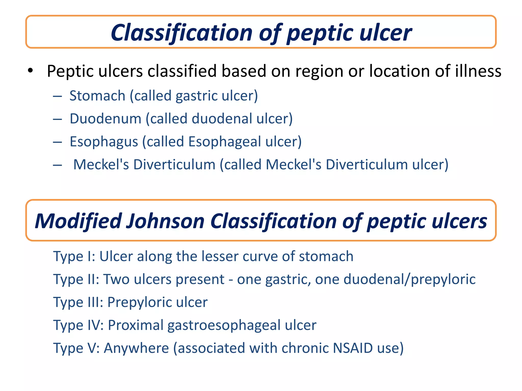 Classification of peptic ulcer
• Peptic ulcers classified based on region or location of illness
–
–
–
–

Stomach (called gastric ulcer)
Duodenum (called duodenal ulcer)
Esophagus (called Esophageal ulcer)
Meckel's Diverticulum (called Meckel's Diverticulum ulcer)

Modified Johnson Classification of peptic ulcers
Type I: Ulcer along the lesser curve of stomach
Type II: Two ulcers present - one gastric, one duodenal/prepyloric
Type III: Prepyloric ulcer
Type IV: Proximal gastroesophageal ulcer
Type V: Anywhere (associated with chronic NSAID use)

 