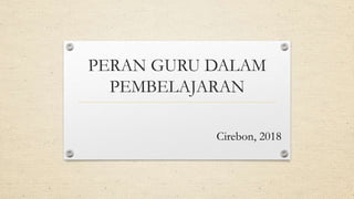 PERAN GURU DALAM
PEMBELAJARAN
Cirebon, 2018
 