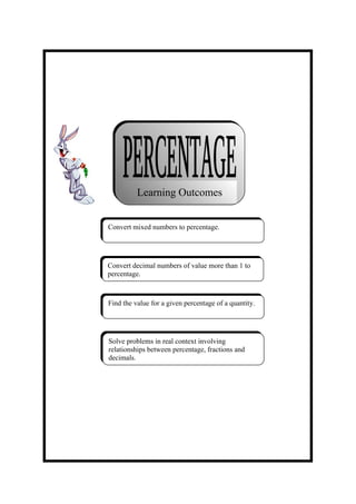 Learning Outcomes


Convert mixed numbers to percentage.




Convert decimal numbers of value more than 1 to
percentage.



Find the value for a given percentage of a quantity.




Solve problems in real context involving
relationships between percentage, fractions and
decimals.
 