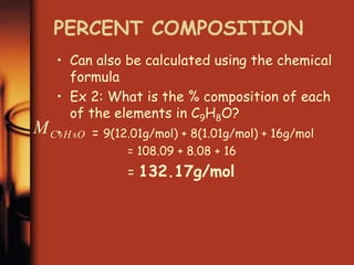 PERCENT COMPOSITION
• Can also be calculated using the chemical
formula
• Ex 2: What is the % composition of each
of the elements in C9H8O?
• = 9(12.01g/mol) + 8(1.01g/mol) + 16g/mol
= 108.09 + 8.08 + 16
= 132.17g/mol
O
H
C
M 8
9
 