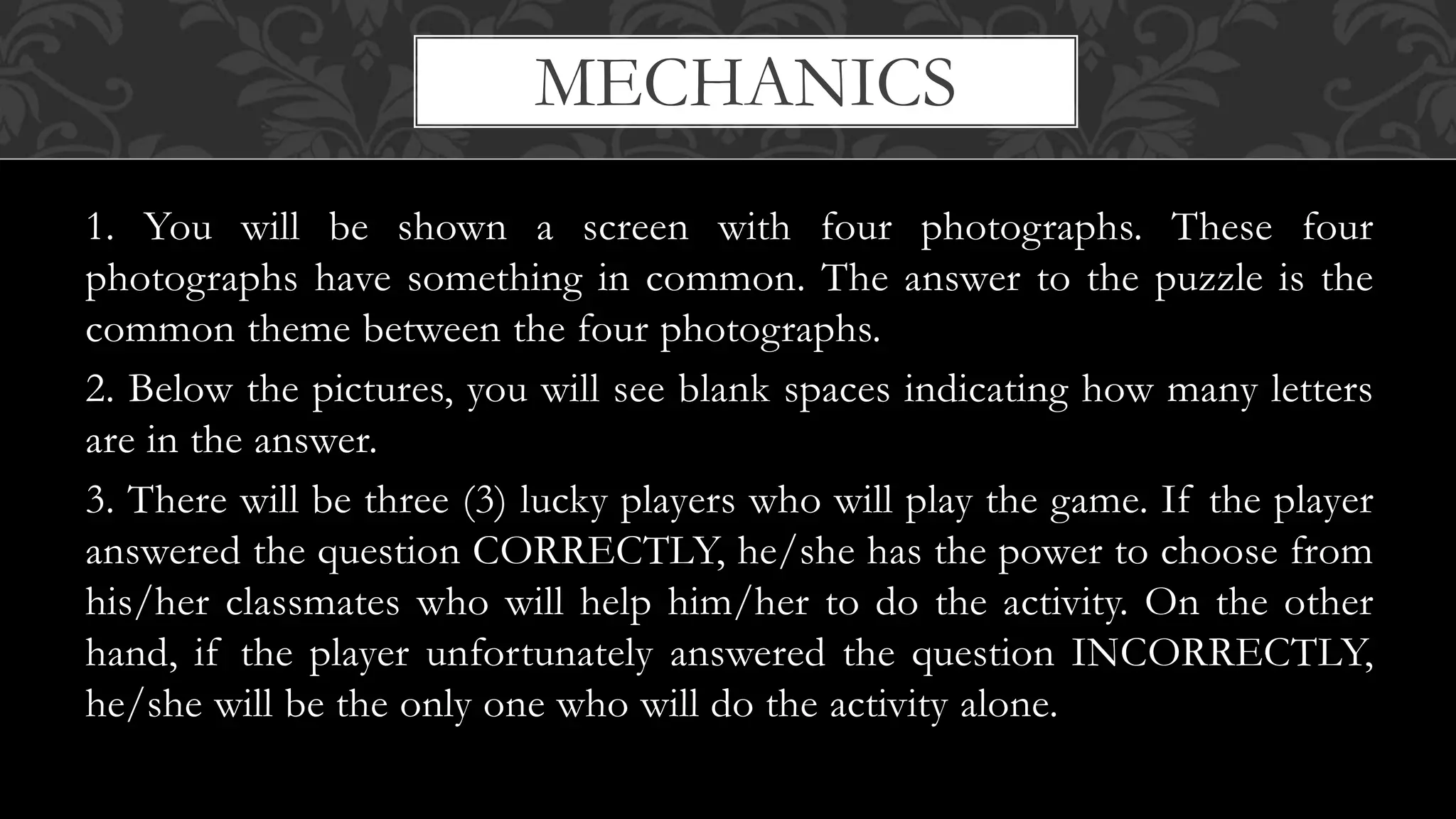 MECHANICS
1. You will be shown a screen with four photographs. These four
photographs have something in common. The answer to the puzzle is the
common theme between the four photographs.
2. Below the pictures, you will see blank spaces indicating how many letters
are in the answer.
3. There will be three (3) lucky players who will play the game. If the player
answered the question CORRECTLY, he/she has the power to choose from
his/her classmates who will help him/her to do the activity. On the other
hand, if the player unfortunately answered the question INCORRECTLY,
he/she will be the only one who will do the activity alone.
 