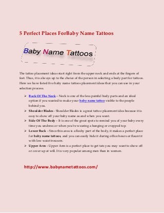 5 Perfect Places ForBaby Name Tattoos
The tattoo placement ideas start right from the upper neck and ends at the fingers of
feet. Thus, it is always up to the choice of the person in selecting a body part for tattoos.
Here we have listed five baby name tattoos placement ideas that you can use in your
selection process.
 Back Of The Neck – Neck is one of the less painful body parts and an ideal
option if you wanted to make your baby name tattoo visible to the people
behind you.
 Shoulder Blades - Shoulder Blades is a great tattoo placement idea because it is
easy to show off your baby name as and when you want.
 Side Of The Body – It is one of the great spots to remind you of your baby every
time you undress or when you’re wearing a hanging or cropped top.
 Lower Back – Since this area is a fleshy part of the body, it makes a perfect place
for baby name tattoos, and you can easily hide it during office hours or flaunt it
with low waist trousers.
 Upper Arm – Upper Arm is a perfect place to get tats you may want to show off
or cover up at will. It is very popular among men than in women.
http://www.babynametattoos.com/
 