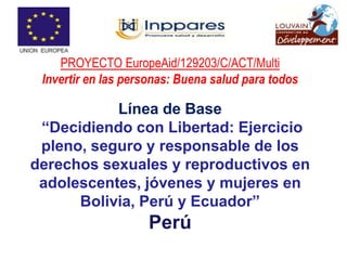 PROYECTO EuropeAid/129203/C/ACT/Multi
 Invertir en las personas: Buena salud para todos

           Línea de Base
 “Decidiendo con Libertad: Ejercicio
 pleno, seguro y responsable de los
derechos sexuales y reproductivos en
 adolescentes, jóvenes y mujeres en
      Bolivia, Perú y Ecuador”
                    Perú
 