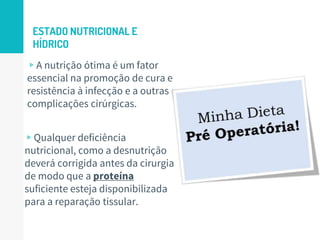 ESTADO NUTRICIONAL E
HÍDRICO
▹Qualquer deficiência
nutricional, como a desnutrição
deverá corrigida antes da cirurgia
de modo que a proteína
suficiente esteja disponibilizada
para a reparação tissular.
17
▹A nutrição ótima é um fator
essencial na promoção de cura e
resistência à infecção e a outras
complicações cirúrgicas.
 